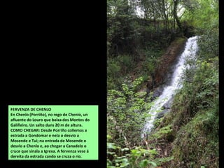 FERVENZA DE CHENLO
En Chenlo (Porriño), no rego de Chenlo, un
afluente do Louro que baixa dos Montes do
Galiñeiro. Un salto duns 20 m de altura.
COMO CHEGAR: Desde Porriño collemos a
estrada a Gondomar e nela o desvio a
Mosende e Tui; na entrada de Mosende o
desvio a Chenlo e, ao chegar a Canadelo o
cruce que sinala a Igrexa. A fervenza vese á
dereita da estrada cando se cruza o río.
 
