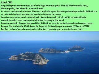 ILLAS CÍES
Arquipélago situado na boca da ría de Vigo formado polas illas do Medio ou do Faro,
Monteagudo, San Martiño e varios illotes.
As costas occidentais das tres illas son cantís abruptos batidos polos temporais do Atlántico e
as orientais ladeiras suaves con areais e sistemas de dunas.
Consérvanse os restos do mosteiro do Santo Estevo do século XVIII, na actualidade
acondicionado como centro de visitantes do parque Nacional.
Forman parte do Parque Nacional Illas Atlánticas e están protexidas ademais como como
Parque Natural desde 1980, Zona de Especial Protección para as Aves (ZEPA) e LIC/ZEP.
Reciben unha afluencia masiva de visitantes o que obrigou a restrinxir o acceso.
 