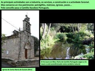 O río Louro en Mos. Parte do Camiño Portugués segue o río
Louro e está acondicionado como sendeiro natural.
As principais actividades son a industria, os servizos, a construción e a actividade forestal.
Mos conserva un rico patrimonio: petróglifos, mámoas, igrexas, pazos...
Polo concello pasa o Camiño Xacobeo Portugués.
Igrexa de Santa María de Guizán (Mos)
 