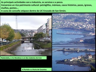 Redondela, o río Alvedosa e un dos viadutos do tren
As principais actividades son a industria, os servizos e a pesca.
Consereva un rico patrimonio cultural: petróglifos, mámoas, casco histórico, pazos, igrexas,
muíños, pontes...
A costa do concello atópase dentro do LIC Enseada de San Simón.
A Portela e o Porto de Cesantes
 