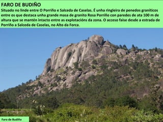 Faro de Budiño
FARO DE BUDIÑO
Situado no linde entre O Porriño e Salceda de Caselas. É unha ringleira de penedos graníticos
entre os que destaca unha grande masa de granito Rosa Porriño con paredes de ata 100 m de
altura que se mantén intacto entre as explotacións da zona. O acceso faise desde a estrada de
Porriño a Salceda de Caselas, no Alto da Forca.
 