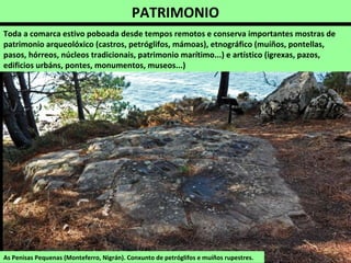 PATRIMONIO
As Penisas Pequenas (Monteferro, Nigrán). Conxunto de petróglifos e muíños rupestres.
Toda a comarca estivo poboada desde tempos remotos e conserva importantes mostras de
patrimonio arqueolóxico (castros, petróglifos, mámoas), etnográfico (muíños, pontellas,
pasos, hórreos, núcleos tradicionais, patrimonio marítimo...) e artístico (igrexas, pazos,
edificios urbáns, pontes, monumentos, museos...)
 