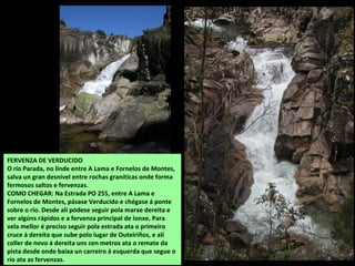 FERVENZA DE VERDUCIDO
O río Parada, no linde entre A Lama e Fornelos de Montes,
salva un gran desnivel entre rochas graníticas onde forma
fermosos saltos e fervenzas.
COMO CHEGAR: Na Estrada PO 255, entre A Lama e
Fornelos de Montes, pásase Verducido e chégase á ponte
sobre o río. Desde alí pódese seguir pola marxe dereita e
ver algúns rápidos e a fervenza principal de lonxe. Para
vela mellor é preciso seguir pola estrada ata o primeiro
cruce á dereita que sube polo lugar de Outeiriños, e alí
coller de novo á dereita uns cen metros ata o remate da
pista desde onde baixa un carreiro á esquerda que segue o
río ata as fervenzas.
 