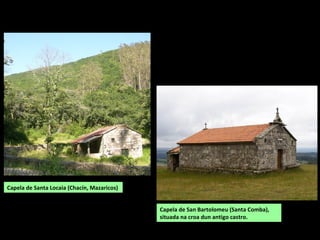 Capela de Santa Locaia (Chacín, Mazaricos)
Capela de San Bartolomeu (Santa Comba),
situada na croa dun antigo castro.
 