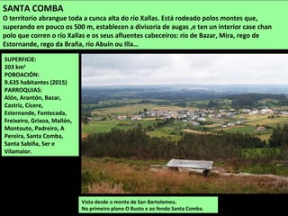 SUPERFICIE:
203 km2
POBOACIÓN:
9.635 habitantes (2015)
PARROQUIAS:
Alón, Arantón, Bazar,
Castriz, Cícere,
Esternande, Fontecada,
Freixeiro, Grixoa, Mallón,
Montouto, Padreiro, A
Pereira, Santa Comba,
Santa Sabiña, Ser e
Vilamaior.
Vista desde o monte de San Bartolomeu.
No primeiro plano O Busto e ao fondo Santa Comba.
SANTA COMBA
O territorio abrangue toda a cunca alta do río Xallas. Está rodeado polos montes que,
superando en pouco os 500 m, establecen a divisoria de augas ,e ten un interior case chan
polo que corren o río Xallas e os seus afluentes cabeceiros: río de Bazar, Mira, rego de
Estornande, rego da Braña, río Abuín ou Illa…
 