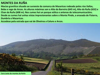 Cara Leste do montes da Ruña
MONTES DA RUÑA
Macizo granítico situado ao suroeste da comarca de Mazaricos rodeado polos ríos Xallas,
Beba e rego de Arcos. As alturas máximas son o Alto da Barreira (645 m), Alto da Ruña (632) e
Chan da Ruña (608 m). Nos cumes hai un parque eólico e antenas de telecomunicacións.
Desde os cumes hai unhas vistas impresionantes sobre o Monte Pindo, a enseada de Fisterra,
Dumbría e Mazaricos.
Accedese pola estrada que vai de Olveiroa a Coluns e Arcos.
 