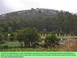 O monte de San Bartolomeu é unha mole granítica que destaca na contorna, coroada pola capela de San Bartolomeu, e
desde os seus 482 m de altura ofrece vistas sobre a serra de Soneira e case todo o territorio do concello de Santa Comba.
Ten acceso sinalizado desde O Busto.
 