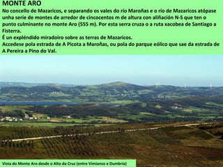 Vista do Monte Aro desde o Alto da Cruz (entre Vimianzo e Dumbría)
MONTE ARO
No concello de Mazaricos, e separando os vales do río Maroñas e o río de Mazaricos atópase
unha serie de montes de arredor de cincocentos m de altura con aliñación N-S que ten o
punto culminante no monte Aro (555 m). Por esta serra cruza o a ruta xacobea de Santiago a
Fisterra.
É un expléndido miradoiro sobre as terras de Mazaricos.
Accedese pola estrada de A Picota a Maroñas, ou pola do parque eólico que sae da estrada de
A Pereira a Pino do Val.
 