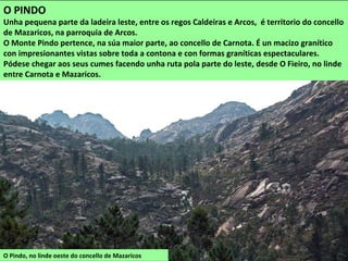 O Pindo, no linde oeste do concello de Mazaricos
O PINDO
Unha pequena parte da ladeira leste, entre os regos Caldeiras e Arcos, é territorio do concello
de Mazaricos, na parroquia de Arcos.
O Monte Pindo pertence, na súa maior parte, ao concello de Carnota. É un macizo granítico
con impresionantes vistas sobre toda a contona e con formas graníticas espectaculares.
Pódese chegar aos seus cumes facendo unha ruta pola parte do leste, desde O Fieiro, no linde
entre Carnota e Mazaricos.
 