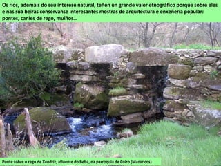 Ponte sobre o rego de Xendríz, afluente do Beba, na parroquia de Coiro (Mazaricos)
Os ríos, ademais do seu interese natural, teñen un grande valor etnográfico porque sobre eles
e nas súa beiras consérvanse interesantes mostras de arquitectura e enxeñería popular:
pontes, canles de rego, muíños…
 