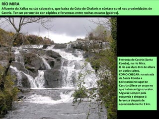Fervenza de Castriz (Santa
Comba), no río Mira.
O río cae duns 8 m de altura
en varios saltos.
COMO CHEGAR: na estrada
de Santa Comba a
Coristanco no lugar de
Castriz cóllese un cruce no
que hai un antigo cruceiro.
Séguese sempre pola
esquerda e chégase á
fervenza despois de
aproximadamente 1 km.
RÍO MIRA
Afluente do Xallas na súa cabeceira, que baixa do Coto de Chafarís e xúntase co el nas proximidades de
Castriz. Ten un percorrido con rápidos e fervenzas entre rochas escuras (gabros).
 