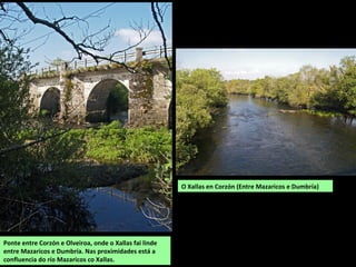 O Xallas en Corzón (Entre Mazaricos e Dumbría)
Ponte entre Corzón e Olveiroa, onde o Xallas fai linde
entre Mazaricos e Dumbría. Nas proximidades está a
confluencia do río Mazaricos co Xallas.
 