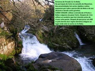 Fervenza de Firvado no río Beba.
Na parroquia de Coiro no concello de Mazaricos.
Nas proximidades hai varios rápidos e saltos
pequenos por todo o percorrido do Beba e do seu
afluente o Xendiz entre granitos.
COMO CHEGAR: cóllese a estrada de A Picota a
Beba e séguese ata pasar Coiro. Despois de 1 km
cóllese un sendeiro que hai á dereita antes de
cruzar unha ponte. Despois de percorrer uns 400
m pola dereita dun regato (Xendriz) chégase ao
lugar onde este se xunta co río Beba.
 