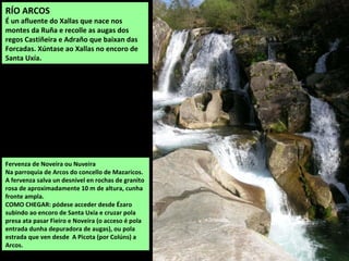Fervenza de Noveira ou Nuveira
Na parroquia de Arcos do concello de Mazaricos.
A fervenza salva un desnivel en rochas de granito
rosa de aproximadamente 10 m de altura, cunha
fronte ampla.
COMO CHEGAR: pódese acceder desde Ézaro
subindo ao encoro de Santa Uxía e cruzar pola
presa ata pasar Fieiro e Noveira (o acceso é pola
entrada dunha depuradora de augas), ou pola
estrada que ven desde A Picota (por Colúns) a
Arcos.
RÍO ARCOS
É un afluente do Xallas que nace nos
montes da Ruña e recolle as augas dos
regos Castiñeira e Adraño que baixan das
Forcadas. Xúntase ao Xallas no encoro de
Santa Uxía.
 