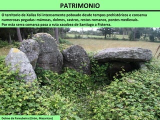 PATRIMONIO
O territorio de Xallas foi intensamente poboado desde tempos prehistóricos e conserva
numerosas pegadas: mámoas, dolmes, castros, restos romanos, pontes medievais.
Por esta serra comarca pasa a ruta xacobea de Santiago a Fisterra.
Dolme da Parxubeira (Eirón, Mazaricos)
 