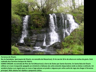 Fervenza de Chacín.
No río Santabaia (parroquia de Chacín, no concello de Mazaricos). O río cae de 10 m de altura en rochas de gneis. Está
rodeada dun fermoso bosque de ribeira.
COMO CHEGAR: na estrada de Pino do Val (Mazaricos) a Serra de Outes por Santo Ourente. En Santa Baia de Chacín
cóllese un cruce á esquerda apegado ao cimeterio e báixase ata unha estación depuradora onde se deixa o vehículo. Un
sendeiro baixa a un regato que se cruza e logo pásase un prado e séguese por unha canle de rego ata chegar á fervenza
principal. Máis abaixo hai rápidos e pequenos saltos.
 