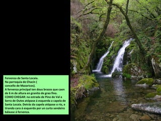 Fervenza de Santa Locaia.
Na parroquia de Chacín (
concello de Mazaricos).
A fervenza principal ten dous brazos que caen
de 6 m de altura en granito de grao fino.
COMO CHEGAR: na estrada de Pino do Val a
Serra de Outes atópase á esquerda a capela de
Santa Locaia. Detrás da capela atópase o río, e
tirando cara á esquerda por un curto sendeiro
báixase á fervenza.
 