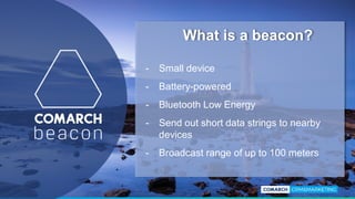 - Small device
- Battery-powered
- Bluetooth Low Energy
- Send out short data strings to nearby
devices
- Broadcast range of up to 100 meters
What is a beacon?
 
