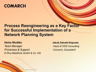 Process Reengineering as a Key Factor for Successful Implementation of a Network Planning System Heinz Wudtke Jakub Zaluski-Kapusta Team Manager    Head of OSS Consulting Processes & Support    Comarch, Dusseldorf E-Plus Mobilfunk GmbH & Co. KG 