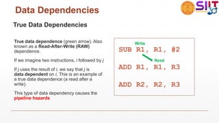 Data Dependencies
True Data Dependencies
True data dependence (green arrow). Also
known as a Read-After-Write (RAW)
dependence.
If we imagine two instructions, i followed by j
If j uses the result of i, we say that j is
data dependent on i. This is an example of
a true data dependence (a read after a
write).
This type of data dependency causes the
pipeline hazards
SUB R1, R1, #2
ADD R1, R1, R3
ADD R2, R2, R3
Write
Read
 