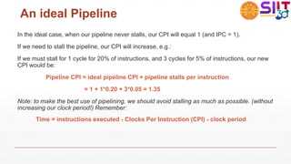 An ideal Pipeline
In the ideal case, when our pipeline never stalls, our CPI will equal 1 (and IPC = 1).
If we need to stall the pipeline, our CPI will increase, e.g.:
If we must stall for 1 cycle for 20% of instructions, and 3 cycles for 5% of instructions, our new
CPI would be:
Pipeline CPI = ideal pipeline CPI + pipeline stalls per instruction
= 1 + 1*0.20 + 3*0.05 = 1.35
Note: to make the best use of pipelining, we should avoid stalling as much as possible. (without
increasing our clock period!) Remember:
Time = instructions executed × Clocks Per Instruction (CPI) × clock period
 