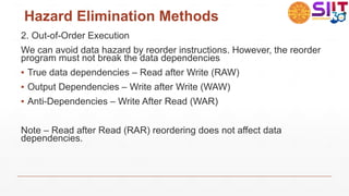 Hazard Elimination Methods
2. Out-of-Order Execution
We can avoid data hazard by reorder instructions. However, the reorder
program must not break the data dependencies
▪ True data dependencies – Read after Write (RAW)
▪ Output Dependencies – Write after Write (WAW)
▪ Anti-Dependencies – Write After Read (WAR)
Note – Read after Read (RAR) reordering does not affect data
dependencies.
 