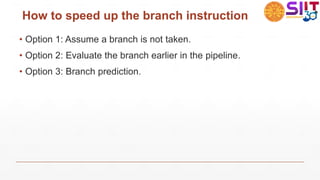 How to speed up the branch instruction
• Option 1: Assume a branch is not taken.
• Option 2: Evaluate the branch earlier in the pipeline.
• Option 3: Branch prediction.
 
