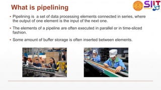 What is pipelining
▪ Pipelining is a set of data processing elements connected in series, where
the output of one element is the input of the next one.
▪ The elements of a pipeline are often executed in parallel or in time-sliced
fashion.
▪ Some amount of buffer storage is often inserted between elements.
 