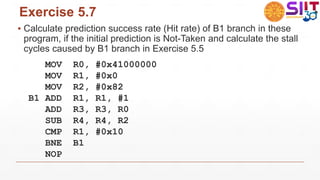 Exercise 5.7
▪ Calculate prediction success rate (Hit rate) of B1 branch in these
program, if the initial prediction is Not-Taken and calculate the stall
cycles caused by B1 branch in Exercise 5.5
MOV R0, #0x41000000
MOV R1, #0x0
MOV R2, #0x82
B1 ADD R1, R1, #1
ADD R3, R3, R0
SUB R4, R4, R2
CMP R1, #0x10
BNE B1
NOP
 