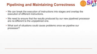 Pipelining and Maintaining Correctness
• We can break the execution of instructions into stages and overlap the
execution of different instructions.
• We need to ensure that the results produced by our new pipelined processor
are no different to the unpipelined one.
• What sort of situations could cause problems once we pipeline our
processor?
 