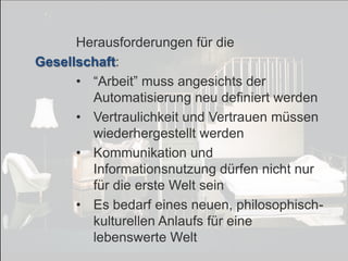 © PROJECT CONSULT Unternehmensberatung Dr. Ulrich Kampffmeyer GmbH 2011

/ Autorenrecht: <Vorname Nachname> Dez-13 / Quelle: PROJECT CONSULT 7

Herausforderungen für die
Gesellschaft:
• “Arbeit” muss angesichts der
Automatisierung neu definiert werden
• Vertraulichkeit und Vertrauen müssen
wiederhergestellt werden
• Kommunikation und
Informationsnutzung dürfen nicht nur
für die erste Welt sein
• Es bedarf eines neuen, philosophischkulturellen Anlaufs für eine
lebenswerte Welt
Von DMS und ECM zu EIM – ein Monolog in 6 Aufzügen

Dr. Ulrich Kampffmeyer

Fachkongress ECM/DMS 2013

146

 