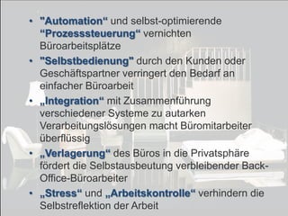 • "Automation“ und selbst-optimierende
“Prozesssteuerung“ vernichten
Büroarbeitsplätze
• "Selbstbedienung" durch den Kunden oder
Geschäftspartner verringert den Bedarf an
einfacher Büroarbeit
• „Integration“ mit Zusammenführung
verschiedener Systeme zu autarken
Verarbeitungslösungen macht Büromitarbeiter
überflüssig
• „Verlagerung“ des Büros in die Privatsphäre
fördert die Selbstausbeutung verbleibender BackOffice-Büroarbeiter
• „Stress“ und „Arbeitskontrolle“ verhindern die
Selbstreflektion der Arbeit
© PROJECT CONSULT Unternehmensberatung Dr. Ulrich Kampffmeyer GmbH 2011

Von DMS und ECM zu EIM – ein Monolog in 6 Aufzügen

/ Autorenrecht: <Vorname Nachname> Dez-13 / Quelle: PROJECT CONSULT 7

Dr. Ulrich Kampffmeyer

Fachkongress ECM/DMS 2013

149

 