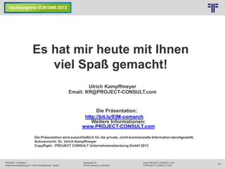 © PROJECT CONSULT Unternehmensberatung Dr. Ulrich Kampffmeyer GmbH 2011

/ Autorenrecht: <Vorname Nachname> Dez-13 / Quelle: PROJECT CONSULT 1

Es hat mir heute mit Ihnen
viel Spaß gemacht!
Ulrich Kampffmeyer
Email: Kff@PROJECT-CONSULT.com

Die Präsentation:
http://bit.ly/EIM-comarch
Weitere Informationen:
www.PROJECT-CONSULT.com
Die Präsentation wird ausschließlich für die private, nicht-kommerzielle Information bereitgestellt.
Autorenrecht: Dr. Ulrich Kampffmeyer
CopyRight : PROJECT CONSULT Unternehmensberatung GmbH 2013

PROJECT CONSULT
Unternehmensberatung Dr. Ulrich Kampffmeyer GmbH

Isestrasse 63
20149 Hamburg | Germany

www.PROJECT-CONSULT.com
© PROJECT CONSULT 2013

157

 