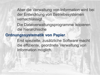 © PROJECT CONSULT Unternehmensberatung Dr. Ulrich Kampffmeyer GmbH 2011

/ Autorenrecht: <Vorname Nachname> Dez-13 / Quelle: PROJECT CONSULT 2

Aber die Verwaltung von Information wird bei
der Entwicklung von Betriebssystemen
vernachlässigt.
Die Dateiverwaltungsprogramme kopieren
die hierarchische
Ordnungssystematik von Papier.
Erst spezielle, zusätzliche Software macht
die effiziente, geordnete Verwaltung von
Information möglich.

© PROJECT CONSULT 2002

Von DMS und ECM zu EIM – ein Monolog in 6 Aufzügen

Dr. Ulrich Kampffmeyer

Fachkongress ECM/DMS 2013

19

 