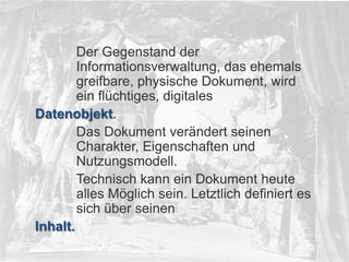 © PROJECT CONSULT Unternehmensberatung Dr. Ulrich Kampffmeyer GmbH 2011

/ Autorenrecht: <Vorname Nachname> Dez-13 / Quelle: PROJECT CONSULT 2

Der Gegenstand der
Informationsverwaltung, das ehemals
greifbare, physische Dokument, wird
ein flüchtiges, digitales
Datenobjekt.
Das Dokument verändert seinen
Charakter, Eigenschaften und
Nutzungsmodell.
Technisch kann ein Dokument heute
alles Möglich sein. Letztlich definiert es
sich über seinen
Inhalt.
© PROJECT CONSULT 2002

Von DMS und ECM zu EIM – ein Monolog in 6 Aufzügen

Dr. Ulrich Kampffmeyer

Fachkongress ECM/DMS 2013

20

 