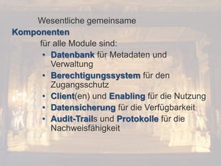 © PROJECT CONSULT Unternehmensberatung Dr. Ulrich Kampffmeyer GmbH 2011

Wesentliche gemeinsame
Komponenten
für alle Module sind:
• Datenbank für Metadaten und
Verwaltung
• Berechtigungssystem für den
Zugangsschutz
• Client(en) und Enabling für die Nutzung
• Datensicherung für die Verfügbarkeit
• Audit-Trails und Protokolle für die
Nachweisfähigkeit

Von DMS und ECM zu EIM – ein Monolog in 6 Aufzügen

/ Autorenrecht: <Vorname Nachname> Dez-13 / Quelle: PROJECT CONSULT 2

Dr. Ulrich Kampffmeyer

Fachkongress ECM/DMS 2013

38

 