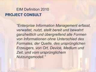 © PROJECT CONSULT Unternehmensberatung Dr. Ulrich Kampffmeyer GmbH 2011

/ Autorenrecht: <Vorname Nachname> Dez-13 / Quelle: PROJECT CONSULT 2

EIM Definition 2010
PROJECT CONSULT

“Enterprise Information Management erfasst,
verwaltet, nutzt, stellt bereit und bewahrt
ganzheitlich und übergreifend alle Formen
von Informationen ohne Unterschied des
Formates, der Quelle, des ursprünglichen
Erzeugers, von Ort, Device, Medium und
Zeit, und vom ursprünglichem
Nutzungsmodell.”

Von DMS und ECM zu EIM – ein Monolog in 6 Aufzügen

Dr. Ulrich Kampffmeyer

Fachkongress ECM/DMS 2013

81

 