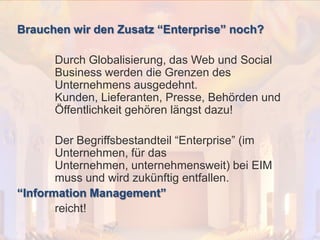 Brauchen wir den Zusatz “Enterprise” noch?
© PROJECT CONSULT Unternehmensberatung Dr. Ulrich Kampffmeyer GmbH 2011

/ Autorenrecht: <Vorname Nachname> Dez-13 / Quelle: PROJECT CONSULT 2

Durch Globalisierung, das Web und Social
Business werden die Grenzen des
Unternehmens ausgedehnt.
Kunden, Lieferanten, Presse, Behörden und
Öffentlichkeit gehören längst dazu!
Der Begriffsbestandteil “Enterprise” (im
Unternehmen, für das
Unternehmen, unternehmensweit) bei EIM
muss und wird zukünftig entfallen.
“Information Management”
reicht!
Von DMS und ECM zu EIM – ein Monolog in 6 Aufzügen

Dr. Ulrich Kampffmeyer

Fachkongress ECM/DMS 2013

83

 