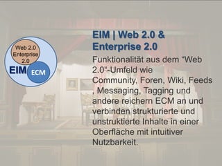 © PROJECT CONSULT Unternehmensberatung Dr. Ulrich Kampffmeyer GmbH 2011

Web 2.0
Enterprise
2.0

EIM

ECM

Von DMS und ECM zu EIM – ein Monolog in 6 Aufzügen

/ Autorenrecht: <Vorname Nachname> Dez-13 / Quelle: PROJECT CONSULT 2

EIM | Web 2.0 &
Enterprise 2.0
Funktionalität aus dem “Web
2.0“-Umfeld wie
Community, Foren, Wiki, Feeds
, Messaging, Tagging und
andere reichern ECM an und
verbinden strukturierte und
unstruktierte Inhalte in einer
Oberfläche mit intuitiver
Nutzbarkeit.
Dr. Ulrich Kampffmeyer

Fachkongress ECM/DMS 2013

91

 