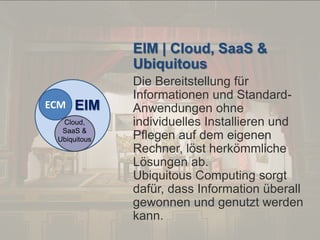 © PROJECT CONSULT Unternehmensberatung Dr. Ulrich Kampffmeyer GmbH 2011

/ Autorenrecht: <Vorname Nachname> Dez-13 / Quelle: PROJECT CONSULT 2

EIM | Cloud, SaaS &
Ubiquitous
ECM

EIM

Cloud,
SaaS &
Ubiquitous

Von DMS und ECM zu EIM – ein Monolog in 6 Aufzügen

Die Bereitstellung für
Informationen und StandardAnwendungen ohne
individuelles Installieren und
Pflegen auf dem eigenen
Rechner, löst herkömmliche
Lösungen ab.
Ubiquitous Computing sorgt
dafür, dass Information überall
gewonnen und genutzt werden
kann.
Dr. Ulrich Kampffmeyer

Fachkongress ECM/DMS 2013

95

 