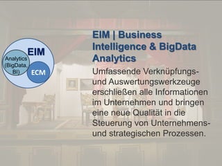 © PROJECT CONSULT Unternehmensberatung Dr. Ulrich Kampffmeyer GmbH 2011

EIM

Analytics
(BigData,
BI)

ECM

Von DMS und ECM zu EIM – ein Monolog in 6 Aufzügen

/ Autorenrecht: <Vorname Nachname> Dez-13 / Quelle: PROJECT CONSULT 2

EIM | Business
Intelligence & BigData
Analytics
Umfassende Verknüpfungsund Auswertungswerkzeuge
erschließen alle Informationen
im Unternehmen und bringen
eine neue Qualität in die
Steuerung von Unternehmensund strategischen Prozessen.

Dr. Ulrich Kampffmeyer

Fachkongress ECM/DMS 2013

98

 