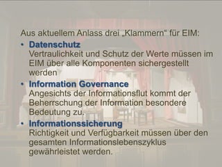 © PROJECT CONSULT Unternehmensberatung Dr. Ulrich Kampffmeyer GmbH 2011

/ Autorenrecht: <Vorname Nachname> Dez-13 / Quelle: PROJECT CONSULT 2

Aus aktuellem Anlass drei „Klammern“ für EIM:
• Datenschutz
Vertraulichkeit und Schutz der Werte müssen im
EIM über alle Komponenten sichergestellt
werden
• Information Governance
Angesichts der Informationsflut kommt der
Beherrschung der Information besondere
Bedeutung zu.
• Informationssicherung
Richtigkeit und Verfügbarkeit müssen über den
gesamten Informationslebenszyklus
gewährleistet werden.
Von DMS und ECM zu EIM – ein Monolog in 6 Aufzügen

Dr. Ulrich Kampffmeyer

Fachkongress ECM/DMS 2013

99

 