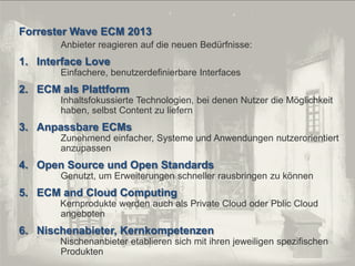 © PROJECT CONSULT Unternehmensberatung Dr. Ulrich Kampffmeyer GmbH 2011

Forrester Wave ECM 2013

/ Autorenrecht: <Vorname Nachname> Dez-13 / Quelle: PROJECT CONSULT 2

Anbieter reagieren auf die neuen Bedürfnisse:

1. Interface Love
Einfachere, benutzerdefinierbare Interfaces

2. ECM als Plattform
Inhaltsfokussierte Technologien, bei denen Nutzer die Möglichkeit
haben, selbst Content zu liefern

3. Anpassbare ECMs
Zunehmend einfacher, Systeme und Anwendungen nutzerorientiert
anzupassen

4. Open Source und Open Standards
Genutzt, um Erweiterungen schneller rausbringen zu können

5. ECM and Cloud Computing
Kernprodukte werden auch als Private Cloud oder Pblic Cloud
angeboten

6. Nischenabieter, Kernkompetenzen
Nischenanbieter etablieren sich mit ihren jeweiligen spezifischen
Produkten
Von DMS und ECM zu EIM – ein Monolog in 6 Aufzügen

Dr. Ulrich Kampffmeyer

Fachkongress ECM/DMS 2013

109

 