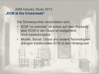 © PROJECT CONSULT Unternehmensberatung Dr. Ulrich Kampffmeyer GmbH 2011

/ Autorenrecht: <Vorname Nachname> Dez-13 / Quelle: PROJECT CONSULT 2

AIIM Industry Study 2013
„ECM at the Crossroads“

Die Schwerpunkte verschieben sich:
• ECM “on premise” ist schon auf dem Rückzug,
aber ECM in der Cloud ist weitgehend
noch bedeutungslos
• Mobile, Social, Cloud und andere Technologien
drängen traditionelles ECM in den Hintergrund

Von DMS und ECM zu EIM – ein Monolog in 6 Aufzügen

Dr. Ulrich Kampffmeyer

Fachkongress ECM/DMS 2013

118

 
