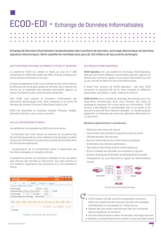 ECOD-EDI - Echange de Données Informatisées

   Echange de Données Informatisées (Automatisation des transferts de données, archivage électronique de données,
   signature électronique). 9ème plateforme mondiale avec plus de 120 millions de documents échangés.


   UNE PLATEFORME D’ÉCHANGE DE DONNÉES ATTESTÉE ET SÉCURISÉE              DES MODULES COMPLÉMENTAIRES

   La plateforme ECOD est utilisée en BtoB par plus de 11 000             ECOD Opérateur est une plateforme d’échange. ECOD Opérateur
   entreprises de différentes tailles (de PME à Grands Comptes) sur       gère les documents d’affaires (commandes, factures, rapports de
   divers secteurs d’activités en Europe.                                 ventes) aux normes en vigueur. Il vous averti notamment par mail
                                                                          ou par sms de l’arrivée d’un document électronique.
   A travers la plateforme ECOD, vous maîtrisez les flux d’informations
   et effectuez des échanges rapides de données. Vous réduisez les        Il existe trois versions de l’ECOD Opérateur : site web, ECOD
   erreurs par le traitement des données automatisé, gagnez du            Connector et solutions EDI clé en main, traduites en différents
   temps et améliorez votre communication partenaire.                     packs selon vos besoins : basic, medium et centrum.

   Avec ECOD, vous assurez la circulation d’informations par              ECOD Archive est le module de stockage électronique pour vos
   documents électroniques entre votre entreprise et le Centre de         documents commerciaux. Ainsi, vous réduisez vos coûts de
   données de Comarch (Comarch Data Center) situé à Lille.                stockage et disposez d’un accès facile aux informations. ECOD
                                                                          Archive a été élaboré en compatibilité avec la loi locale et en
   ECOD est disponible en plusieurs langues (français, anglais,           assurant la sécurité des e-factures stockées. Le module propose
   allemand, polonais, russe, turque, roumain).                           également un historique de toutes les opérations effectuées sur
                                                                          un document.

   UN FLUX D’INFORMATION OPTIMISÉE                                        Bénéfices opérationnels et commerciaux :

   Les bénéfices d’une plateforme ECOD sont entre autres :
                                                                          -   Réduction des erreurs de saisies
   - la réduction des coûts directs et indirects de circulation des       -   Conservation des données et garantie contre leur perte
   documents (supprime les coûts matériels et de stockage, accélère       -   Dématérialisation des factures
   l’accès aux informations et augmente la qualité des données dans       -   Suivi de l’ensemble du flux d’informations (workflow)
   les documents logistiques),                                            -   Amélioration des relations partenaires
                                                                          -   Optimisation des stocks et de la chaîne logistique
   - l’augmentation de la compétitivité grâce à l’exactitude des
   données échangées et envoyées à temps.                                 -   Accès immédiat aux données, aux analyses et rapports
                                                                          -   Solution écologique et favorable au développement durable
   La plateforme permet une recherche simplifiée et une circulation       -   Transparence du suivi d’activité au regard de l’administration
   plus efficace des données et documents. Tout cela contribue à              fiscale
   une meilleure organisation des processus et à une satisfaction
   clients.




                                                                                               Flux de documents électroniques




                                                                               L’ERP Comarch ALTUM peut être simplement connecté à
                                                                               ECOD, une plateforme d’échange de données informatisées,
                                                                               internationales et mutualisées en mode service.
                                                                               Gestion des documents commerciaux (bon de commande,
                                                                               facture, bordereau de livraison).
                     Interface d’archivage des documents                       Factures électroniques à valeur fiscale avec archivage sécurisé.
                                                                               Modules complémentaires dont tracker et reporting (Data Share)
Solutions ERP Innovantes
                                                                                                                                               11
 