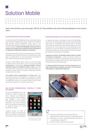 Solution Mobile

Gérez votre activité où que vous soyez, 24h/24, 7j/7. Vous améliorez ainsi votre efficacité logistique et votre service
client.


UN SUIVI PRÉCIS DES ACTIVITÉS À DISTANCE                              UNE GESTION OPTIMALE DE VOS STOCKS ET DE VOS ENTREPÔTS

La solution Comarch ALTUM Mobile est une suite d’applications         Le système de gestion d’entrepôt, Comarch ALTUM Mobile,
et de services mobiles faisant partie intégrante du système           permet de créer automatiquement des documents d’entrepôt,
ERP Comarch ALTUM. Initialement conçu dans le but                     juste après la numérisation des articles avec le terminal
d’améliorer l’efficacité et de faciliter le travail des commerciaux   mobile (scanner à code barre) de l’entreprise. Dès qu’un article
et des dirigeants, Comarch ALTUM Mobile permet de suivre à            est scanné, son nom complet avec ses caractéristiques sont
distance et en temps réel, les activités de toute l’entreprise et     affichés sur le terminal mobile, contribuant grandement à la
ce, depuis leurs téléphones mobiles ou smartphone.                    réduction des erreurs et des risques pouvant survenir pendant
                                                                      les opérations quotidiennes de stockage.
Cette solution permet d’une part, aux commerciaux, d’accomplir
efficacement leurs tâches en dehors de l’entreprise et d’autre        L’application Comarch ALTUM Mobile WMS accélère et facilite
part, aux gestionnaires, de suivre l’activité de l’entreprise à       le processus d’inventaire. Il suffit de scanner l’article ou
tout moment et depuis n’importe quel endroit.                         d’introduire son code pour que le système trouve le bon article
                                                                      dans la base de données. Ceci sans qu’il soit nécessaire de
Comarch ALTUM Mobile donne accès aux fonctionnalités                  rechercher des documents annexes.
de l’ERP quelque soit l’endroit où l’on se trouve. Ainsi, les
commerciaux en déplacement pourront consulter, de façon               La solution permet de raccourcir le temps d’exécution de ce
sécurisée, depuis leur téléphone mobile ou pda, toutes les            type d’activités liées à la gestion des stocks, et de limiter les
informations clés concernant un client, ses commandes, ses            coûts globaux du département logistique.
impayés et toutes autres informations stratégiques facilitant
la négociation et la vente.

Les données étant synchronisées en temps réel, toute
commande reçue est immédiatement enregistrée et traitée
dans le système. Ainsi, ce même commercial peut à partir de
son téléphone, lancer une commande, vérifier le stock, éditer
une facture et planifier un nouveau rendez-vous.



UNE SOLUTION PERSONNALISABLE, CONVIVIALE ET SIMPLE
D’UTILISATION
Comarch ALTUM Mobile est un outil
convivial et facile à prendre en
main. L’interface est entièrement
personnalisable, chaque utilisateur
peut l’adapter à ses propres                                                     Suivi des opérations commerciales à distance
habitudes de travail et ses besoins
personnels. Tout nouvel employé
sera plus rapidement opérationnel
et productif après une courte
période de formation.

L’objectif numéro un étant de
gagner du temps et de réduire les
frais liés à l’édition de documents                                           Accès aux informations commerciales depuis un
commerciaux. Tout est informatisé.                                            téléphone/PDA :clients/fournisseurs, articles/prestations, …
                                           Synchronisation de l’ERP           Consultation du stock : quantité disponible, code interne,
                                            sur smartphones / pda              prix renseignés, marge, TVA…
                                                                              Travail en mode connecté et déconnecté.


12
 