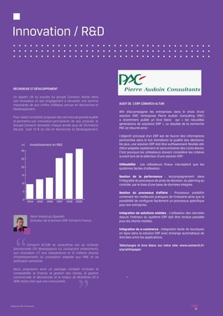 Innovation / R&D



  RECHERCHE ET DÉVELOPPEMENT

  Un aspect clé du succès du groupe Comarch réside dans
  son innovation et son engagement à réinvestir une somme
  importante de son chiffre d’affaires annuel en Recherche et       AUDIT DE L’ERP COMARCH ALTUM
  Développement.
                                                                    Afin d’accompagner les entreprises dans le choix d’une
  Pour rester compétitif, proposer des services de grande qualité   solution ERP, l’entreprise Pierre Audoin Consulting (PAC)
  et permettre une innovation permanente de ses produits, le        a récemment publié un livre blanc sur « les nouvelles
  Groupe Comarch réinvestit chaque année plus de 25 millions        générations de solutions ERP ». Le résultat de la recherche
  d’euros (soit 13 % du CA) en Recherche et Développement.          PAC se résume ainsi :

                                                                    L’objectif principal d’un ERP est de fournir des informations
                                                                    pertinentes dans le but d’améliorer la qualité des décisions.
           M€      Investissement en R&D                            De plus, une solution ERP doit être suffisamment flexible afin
                                                                    d’être adaptée rapidement et sans entrainer des coûts élevés.
          30
                                                                    C’est pourquoi les utilisateurs doivent considérer les critères
                                                                    suivant lors de la sélection d’une solution ERP :
          25

                                                                    Utilisabilité : Les utilisateurs finaux n’acceptent que les
          20
                                                                    systèmes faciles d’utilisation.
           15
                                                                    Gestion de la performance : Accompagnement dans
                                                                    l’intégralité du processus de prise de décision, du planning au
           10                                                       contrôle, par le biais d’une base de données intégrée.

            5                                                       Gestion du processus d’affaire : Processus prédéfini
                                                                    contenant les meilleures pratiques de l’industrie ainsi que la
            0                                                       possibilité de configurer facilement un processus spécifique
                2004       2005   2006   2007   2008   2009
                                                                    pour son entreprise.

                                                                    Intégration de solutions mobiles : L’utilisation des données
                    Selon Arkadiusz Ilgowski,                       depuis l’intérieur du système ERP doit être rendue possible
                    Directeur de la division ERP Comarch France :   pour les clients mobiles.

                                                                    Intégration du e-commerce : Intégration facile de boutiques
                                                                    en ligne dans la solution ERP avec échange automatique de
                                                                    données entre les applications.
  	
  	          Comarch ALTUM se caractérise par sa richesse           Téléchargez le livre blanc sur notre site: www.comarch.fr/
  fonctionnelle (70 développeurs s’y consacrent entièrement),       erp/whitepaper
  son innovation (17 ans d’expérience et 13 millions d’euros
  d’investissement) sa conception adaptée aux PME et sa
  tarification attractive.

  Nous proposons ainsi un package complet (incluant la
  comptabilité, la finance, la gestion des stocks, la gestion
  commerciale, le décisionnel, et le moteur de Workflow) 30 à
  40% moins cher que nos concurrents.




Solutions ERP Innovantes
                                                                                                                           15
 