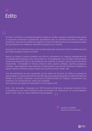 Edito


Comarch ALTUM est un progiciel de gestion intégré qui facilite la gestion quotidienne des petites
et moyennes entreprises européennes spécialisées dans le commerce de vente au détail, la
distribution, ainsi que les chaînes de magasins. Comarch ALTUM associe les technologies de pointe
les plus récentes aux meilleures méthodes de gestion sur le marché.

Avec plus de 17 ans d’expériences au service des entreprises, le groupe Comarch travaille avec plus
de 70 000 sociétés à travers le monde.

Depuis sa création, Comarch améliore son offre en permanence, en intégrant régulièrement les
nouveautés technologiques dans ses produits et en développant des nouvelles fonctionnalités
issues de la demande client et des exigences des marchés. La solution couvre tous les domaines
fonctionnels : comptabilité et finance, achat et vente, gestion d’affaires, reporting analytique,
workflow... Mais également des solutions complémentaires pouvant être facilement intégrées au
logiciel: solution de vente en ligne, solution pour points de vente, mobile , EDI...

Une des spécificités les plus appréciées par les clients de Comarch est d’offrir la capacité de
personnaliser, en toute autonomie et sans difficulté, ses progiciels de gestion. En effet, l’architecture
flexible et la facilité d’utilisation de Comarch ALTUM permettent de l’adapter constamment aux
évolutions de l’entreprise pour rester plus compétitif.
Nos solutions son également disponible en mode SaaS ou ASP.

Enfin, afin de faciliter l’intégration de l’ERP Comarch ALTUM dans l’entreprise, Comarch met à
la disposition de ses clients différents outils de formation, de reporting et de personnalisation
autour d’une mise en œuvre réellement accompagnée.




                                                                       Arkadiusz ILGOWSKI
                                                                       Directeur Comarch France
 