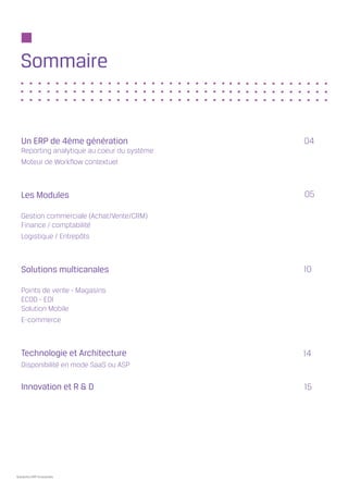 Sommaire


   Un ERP de 4ème génération                  04
   Reporting analytique au coeur du système
   Moteur de Workflow contextuel



   Les Modules                                05

   Gestion commerciale (Achat/Vente/CRM)
   Finance / comptabilité
   Logistique / Entrepôts



   Solutions multicanales                     10

   Points de vente - Magasins
   ECOD - EDI
   Solution Mobile
   E-commerce



   Technologie et Architecture                14
   Disponibilité en mode SaaS ou ASP

   Innovation et R & D                        15




Solutions ERP Innovantes
 