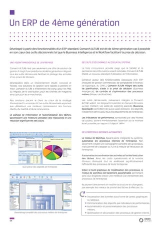 Un ERP de 4ème génération

Développé à partir des fonctionnalités d’un ERP standard, Comarch ALTUM est dit de 4ème génération car il possède
en son cœur des outils décisionnels tel que le Business Intelligence et le Workflow facilitant la prise de décision.


UNE VISION TRANSVERSALE DE L’ENTREPRISE                              DES OUTILS DÉCISIONNELS AU COEUR DU SYSTÈME

Comarch ALTUM n’est pas seulement une offre de solution de           La forte concurrence actuelle exige que la fiabilité et la
gestion. Il s’agit d’une plateforme de 4ème génération intégrant     pertinence des informations soient optimales. Comarch ALTUM
tous les outils décisionnels facilitant le pilotage des activités    établit un nouveau standard d’utilisation de l’information.
et les prises de décision.
                                                                     Construit autour des fonctionnalités classiques d’un ERP
Développées dans un environnement intuitif, convivial et             (modules de gestion commerciale, de comptabilité et finance,
flexible, nos solutions de gestion sont rapides à prendre en         de logistique, du CRM…), Comarch ALTUM intègre des outils
main. Comarch ALTUM a entièrement été conçu pour les PME             de planification, d’aide à la prise de décision (Business
du négoce, de la distribution, pour les chaînes de magasins          Intelligence), de contrôle et d’optimisation des processus
ainsi que pour les e-marchands.                                      métiers (Moteur de Workflow).

Nos solutions placent le client au cœur de la stratégie              Les outils décisionnels, nativement intégrés à Comarch
d’entreprise. En un simple clic, les outils décisionnels apportent   ALTUM, aident les dirigeants à prendre les bonnes décisions
aux utilisateurs une meilleure connaissance des besoins              au bon moment. Les outils de reporting avancés (Business
clients, du marché et de la concurrence.                             ScoreCard) permettent de suivre avec précision, les objectifs
                                                                     initialement définis pour tous les départements de l’entreprise.
Le partage de l’information et l’automatisation des tâches,
garantissent une meilleure utilisation des ressources et une         Les indicateurs de performance, symbolisés par des flèches
réduction significatives des coûts.                                  de couleur, attirent immédiatement l’attention sur le moindre
                                                                     écart possible par rapport à l’objectif défini.


                                                                     des processus internes automatisés

                                                                     Le moteur de Workflow, faisant partie intégrante du système,
                                                                     automatise les processus internes de l’entreprise. Non
                                                                     seulement il établit une cartographie complète des processus,
                                                                     mais permet de s’adapter au fur et à mesure de l’évolution de
                                                                     l’entreprise.

                                                                     Il automatise la coordination des activités et facilite l’exécution
                                                                     des tâches. Ainsi, les coûts opérationnels et le nombre
                                                                     d’erreurs diminuent tout en améliorant significativement
                                                                     l’efficacité des processus de toute l’entreprise.
             Suivi précis des objectifs de l’entreprise
                                                                     Grâce à l’outil graphique de modélisation des processus, le
                                                                     moteur de workflow est facilement paramétrable permettant
                                                                     ainsi aux dirigeants d’avoir une meilleure vue d’ensemble des
                                                                     processus de l’entreprise.

                                                                     Ils peuvent directement en modifier la structure en changeant,
                                                                     par exemple, les niveaux de priorité des tâches à effectuer, ou


                                                                          Visualisation des données sous forme de cartes, graphiques
                                                                          ou tableaux.
                                                                          Communication des objectifs par indicateurs de performances.
                                                                          Automatisation et personnalisation des processus
                                                                          métiers.
     Paramétrage simplifié des processus métiers de l’entreprise          Optimisation et sécurisation des processus de gestion interne.


04
 